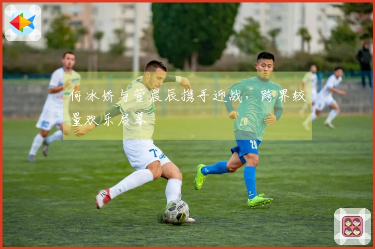 何冰娇与管晨辰携手迎战，跨界较量欢乐启幕