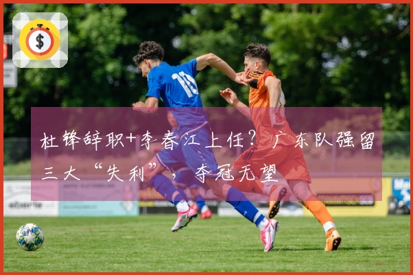 杜锋辞职+李春江上任?广东队强留三大“失利”,夺冠无望