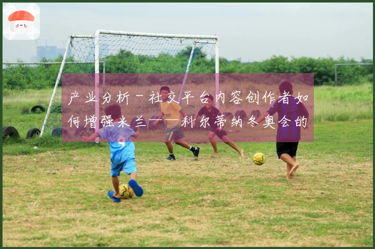 产业分析 - 社交平台内容创作者如何增强米兰——科尔蒂纳冬奥会的知名度