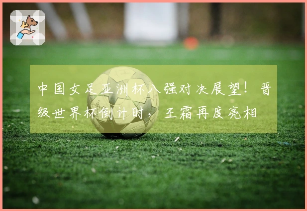 中国女足亚洲杯八强对决展望!晋级世界杯倒计时,王霜再度亮相