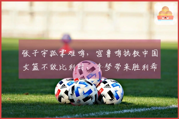 张子宇孤掌难鸣,宫鲁鸣执教中国女篮不敌比利时,李梦带来胜利希望