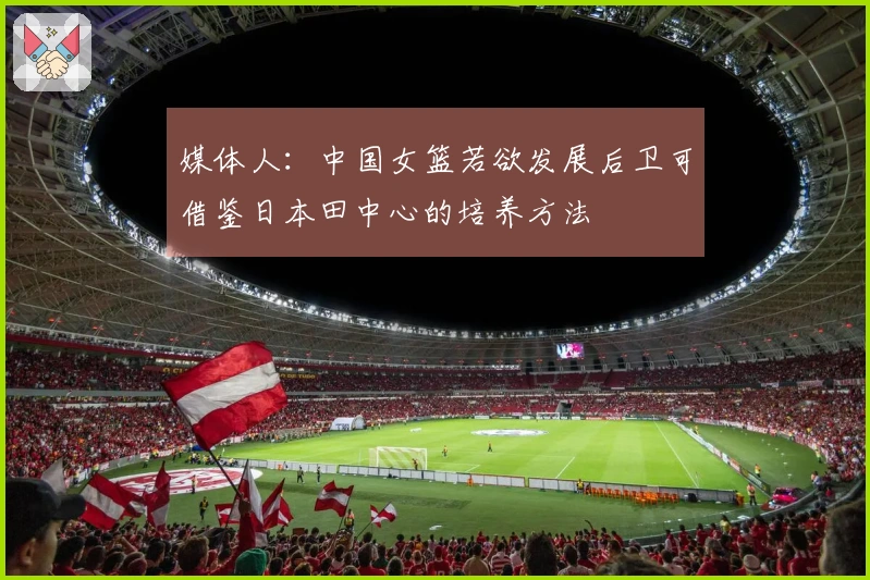 媒体人：中国女篮若欲发展后卫可借鉴日本田中心的培养方法