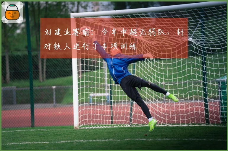 刘建业赛前：今年中超无弱队，针对铁人进行了专项训练