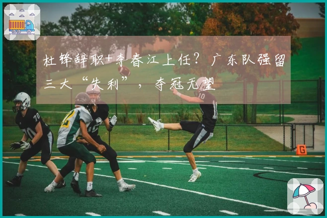 杜锋辞职+李春江上任？广东队强留三大“失利”，夺冠无望