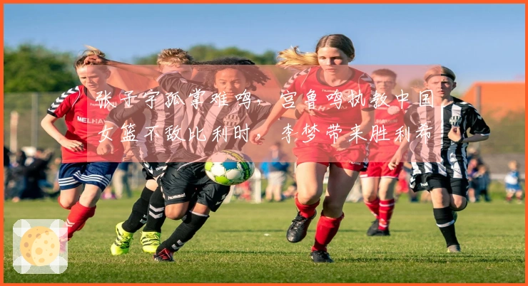 张子宇孤掌难鸣，宫鲁鸣执教中国女篮不敌比利时，李梦带来胜利希望