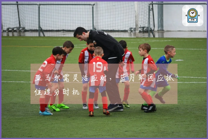 亚马尔需灵活应对，蓝月军团应抓住追分时机