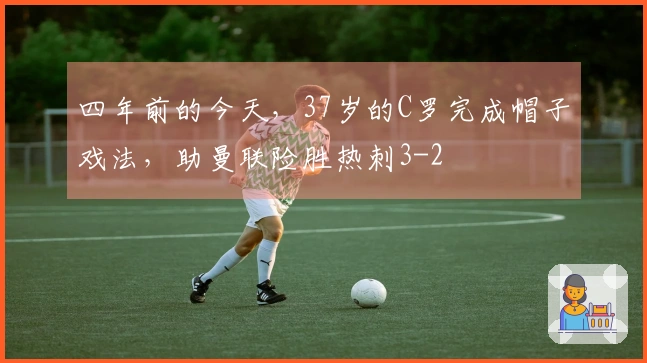 四年前的今天,37岁的C罗完成帽子戏法,助曼联险胜热刺3-2