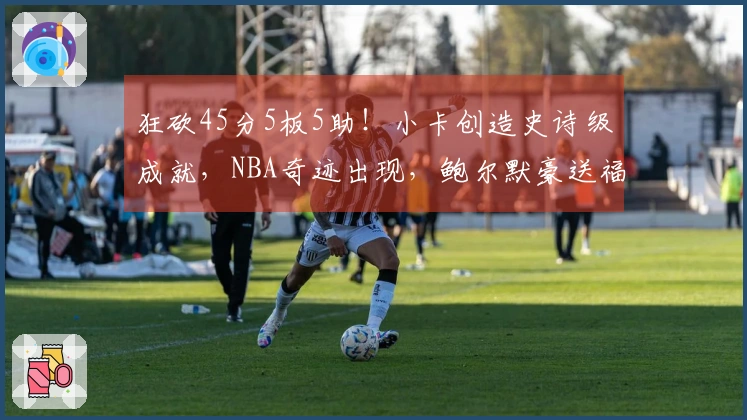 狂砍45分5板5助！小卡创造史诗级成就，NBA奇迹出现，鲍尔默豪送福利
